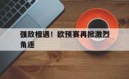 爱游戏体育官方-包含强敌相遇！欧预赛再掀激烈角逐的词条